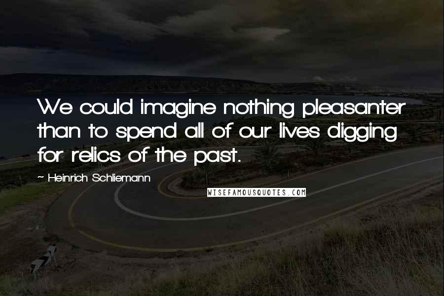 Heinrich Schliemann Quotes: We could imagine nothing pleasanter than to spend all of our lives digging for relics of the past.