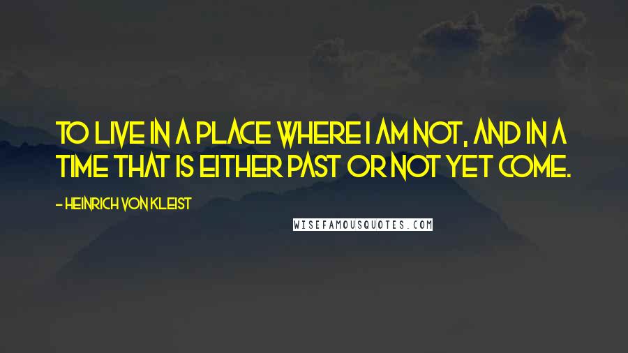 Heinrich Von Kleist Quotes: To live in a place where I am not, and in a time that is either past or not yet come.