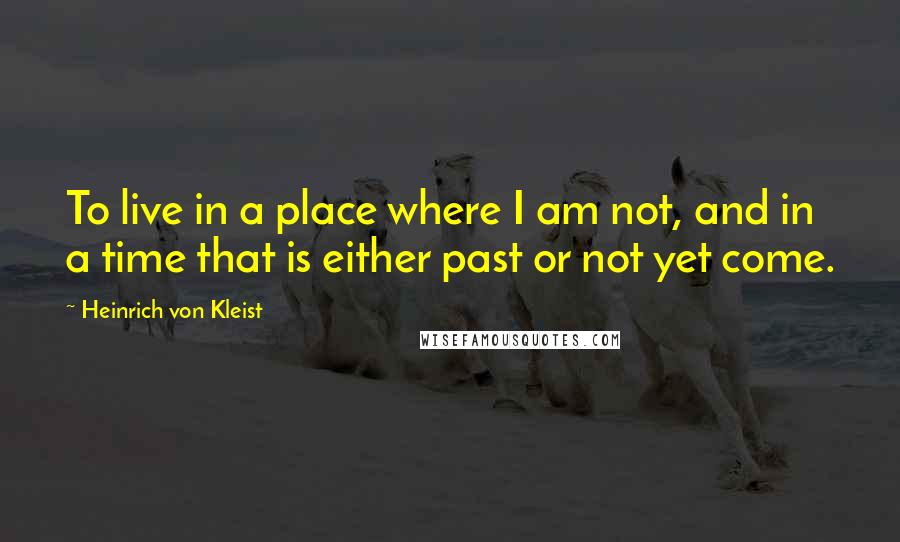 Heinrich Von Kleist Quotes: To live in a place where I am not, and in a time that is either past or not yet come.