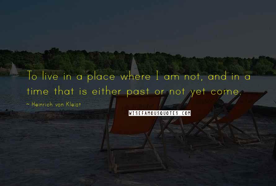 Heinrich Von Kleist Quotes: To live in a place where I am not, and in a time that is either past or not yet come.