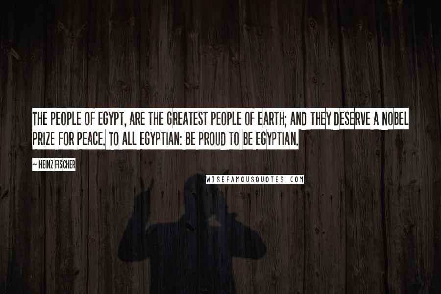 Heinz Fischer Quotes: The people of Egypt, are the greatest people of earth; and they deserve a Nobel Prize for Peace. To all Egyptian: Be proud to be Egyptian.