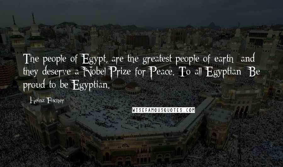 Heinz Fischer Quotes: The people of Egypt, are the greatest people of earth; and they deserve a Nobel Prize for Peace. To all Egyptian: Be proud to be Egyptian.