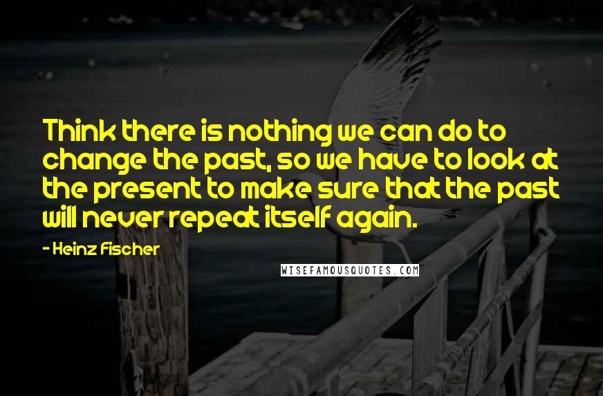 Heinz Fischer Quotes: Think there is nothing we can do to change the past, so we have to look at the present to make sure that the past will never repeat itself again.