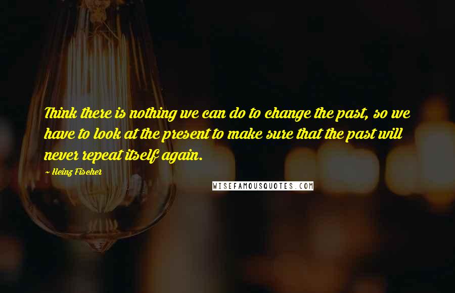 Heinz Fischer Quotes: Think there is nothing we can do to change the past, so we have to look at the present to make sure that the past will never repeat itself again.