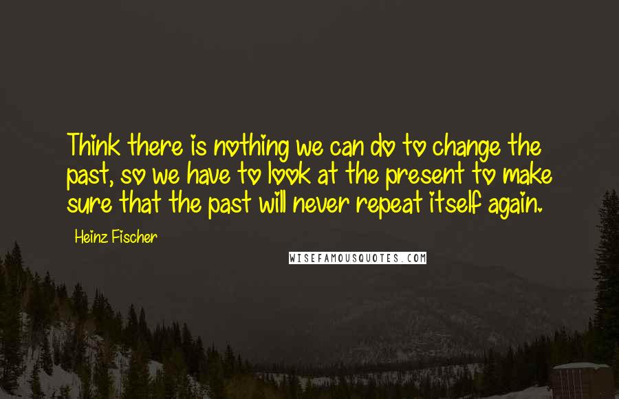 Heinz Fischer Quotes: Think there is nothing we can do to change the past, so we have to look at the present to make sure that the past will never repeat itself again.