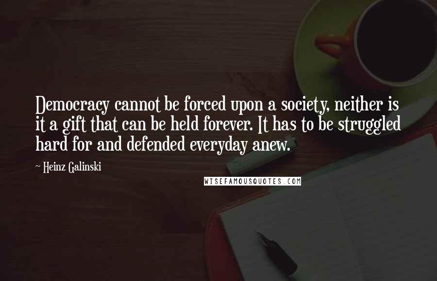 Heinz Galinski Quotes: Democracy cannot be forced upon a society, neither is it a gift that can be held forever. It has to be struggled hard for and defended everyday anew.