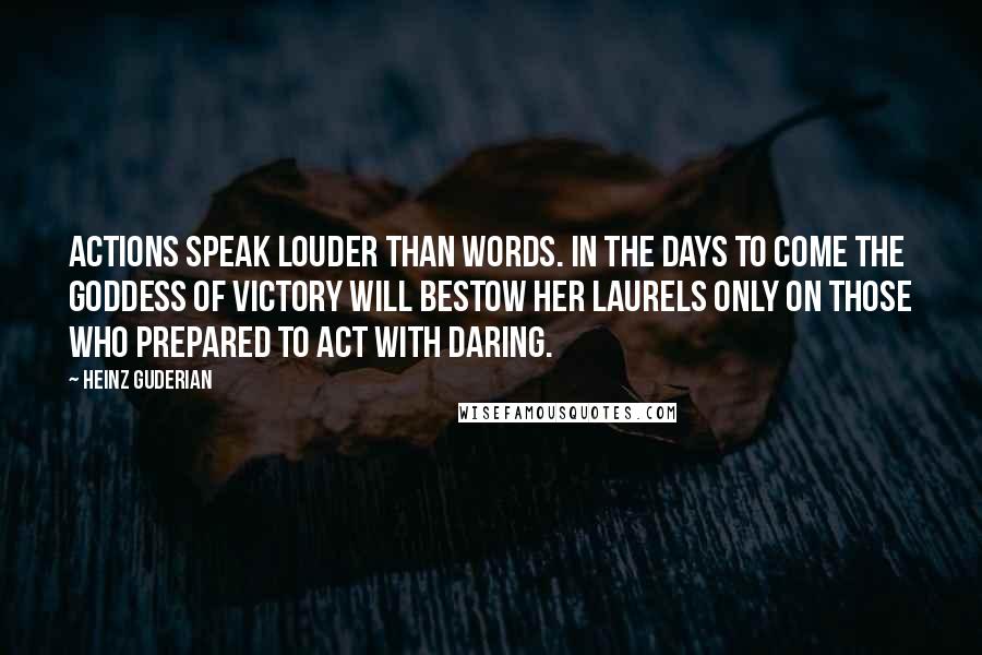 Heinz Guderian Quotes: Actions speak louder than words. In the days to come the Goddess of Victory will bestow her laurels only on those who prepared to act with daring.