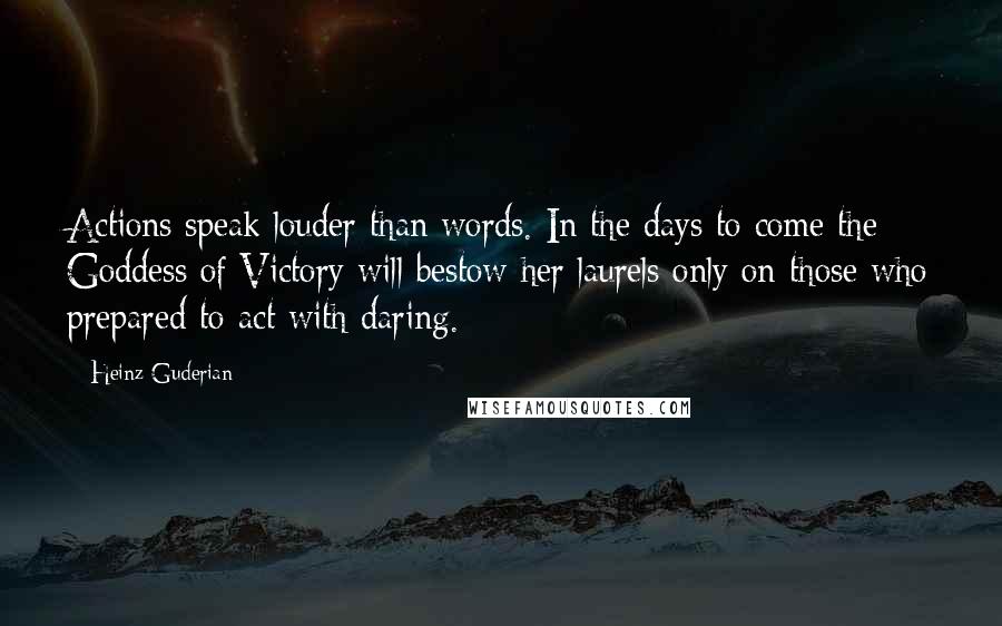 Heinz Guderian Quotes: Actions speak louder than words. In the days to come the Goddess of Victory will bestow her laurels only on those who prepared to act with daring.