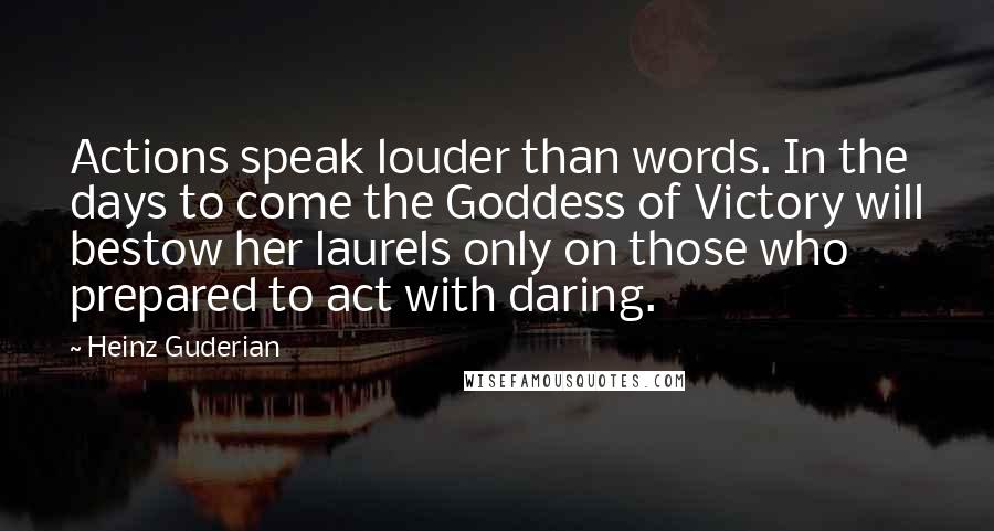 Heinz Guderian Quotes: Actions speak louder than words. In the days to come the Goddess of Victory will bestow her laurels only on those who prepared to act with daring.