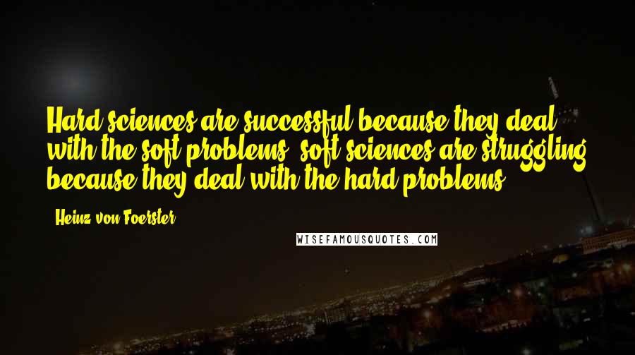 Heinz Von Foerster Quotes: Hard sciences are successful because they deal with the soft problems; soft sciences are struggling because they deal with the hard problems.