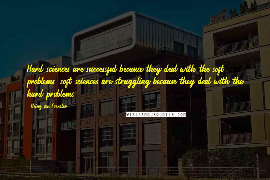 Heinz Von Foerster Quotes: Hard sciences are successful because they deal with the soft problems; soft sciences are struggling because they deal with the hard problems.