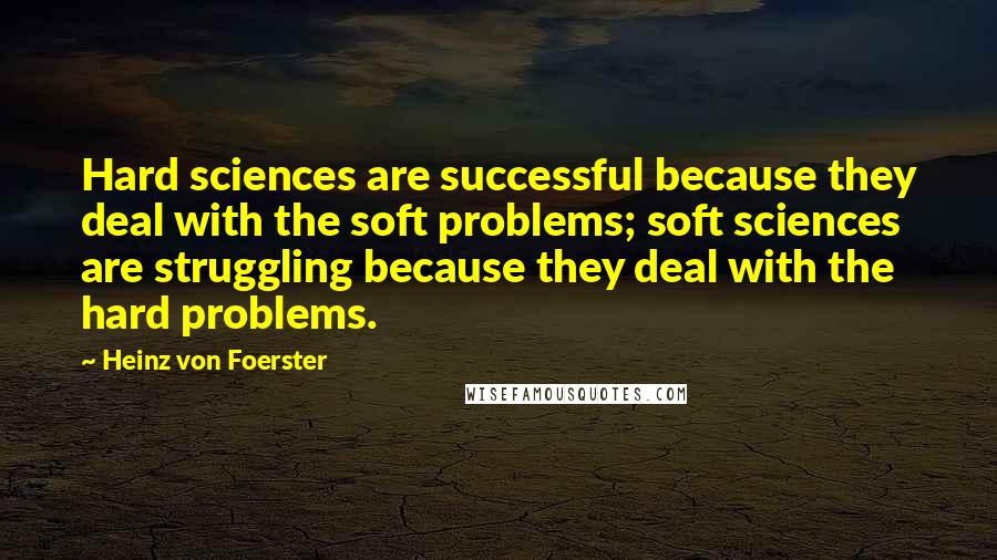 Heinz Von Foerster Quotes: Hard sciences are successful because they deal with the soft problems; soft sciences are struggling because they deal with the hard problems.