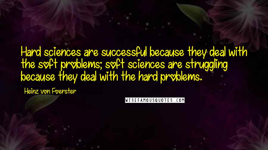 Heinz Von Foerster Quotes: Hard sciences are successful because they deal with the soft problems; soft sciences are struggling because they deal with the hard problems.