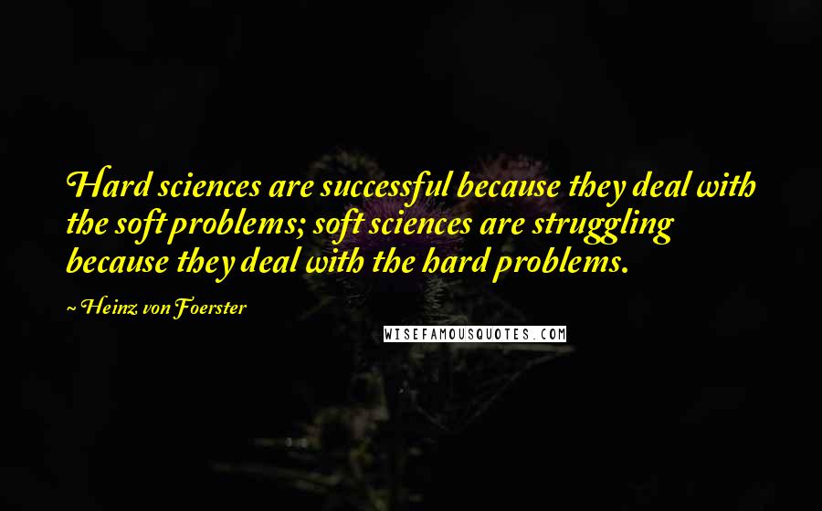 Heinz Von Foerster Quotes: Hard sciences are successful because they deal with the soft problems; soft sciences are struggling because they deal with the hard problems.