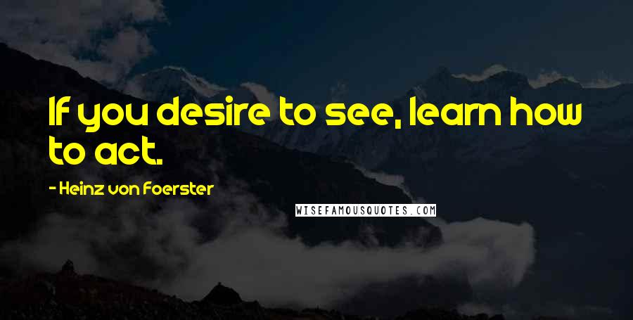 Heinz Von Foerster Quotes: If you desire to see, learn how to act.