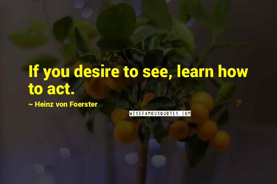 Heinz Von Foerster Quotes: If you desire to see, learn how to act.