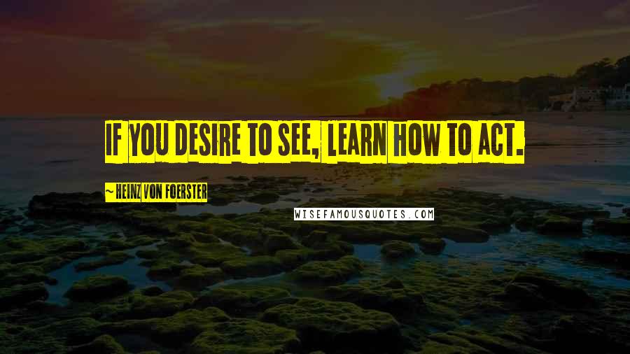 Heinz Von Foerster Quotes: If you desire to see, learn how to act.