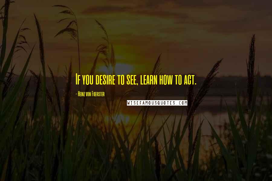 Heinz Von Foerster Quotes: If you desire to see, learn how to act.