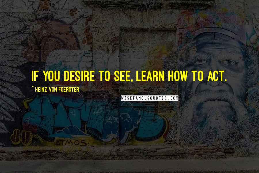 Heinz Von Foerster Quotes: If you desire to see, learn how to act.