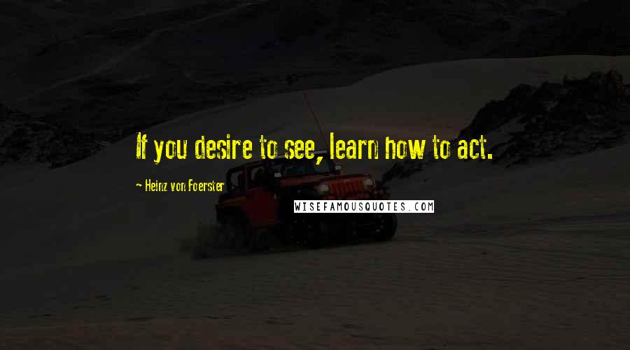 Heinz Von Foerster Quotes: If you desire to see, learn how to act.