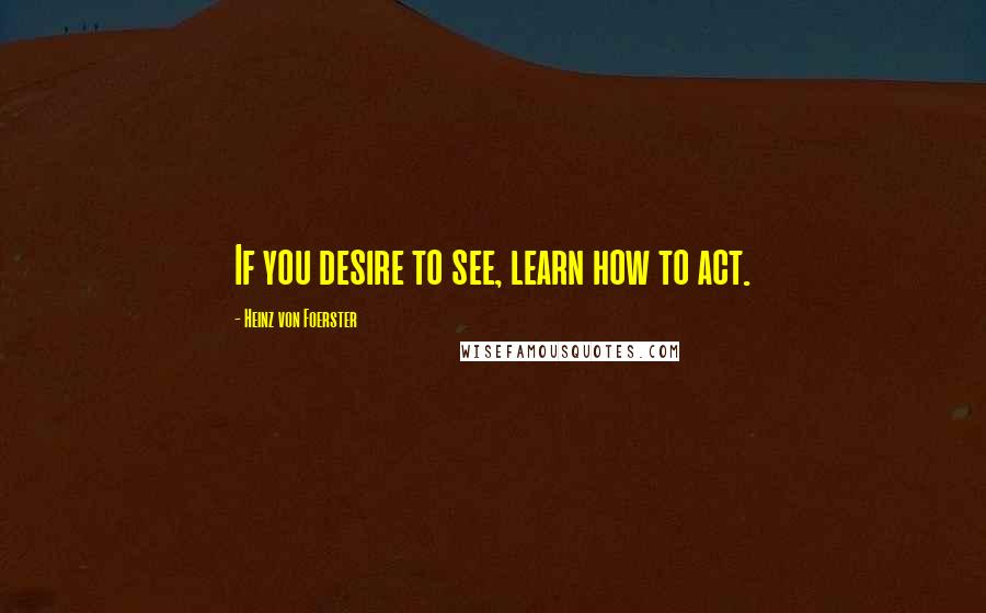 Heinz Von Foerster Quotes: If you desire to see, learn how to act.