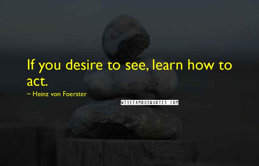 Heinz Von Foerster Quotes: If you desire to see, learn how to act.