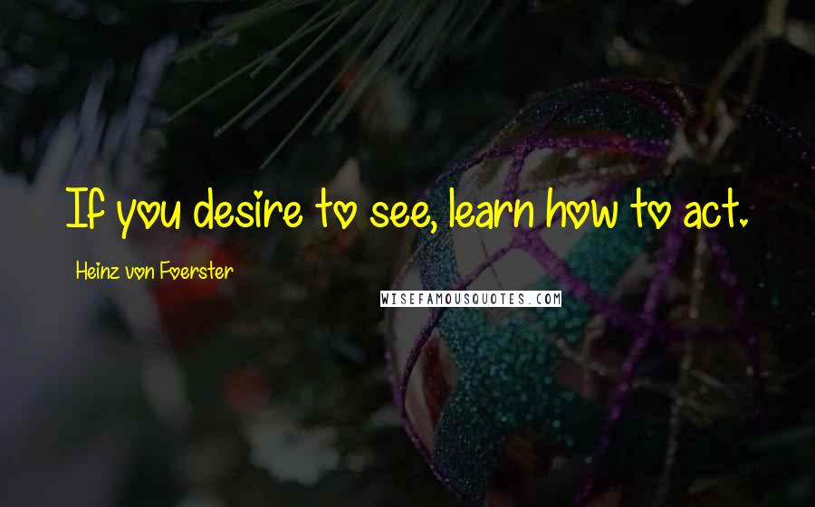 Heinz Von Foerster Quotes: If you desire to see, learn how to act.