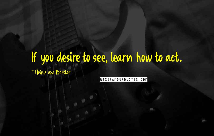 Heinz Von Foerster Quotes: If you desire to see, learn how to act.