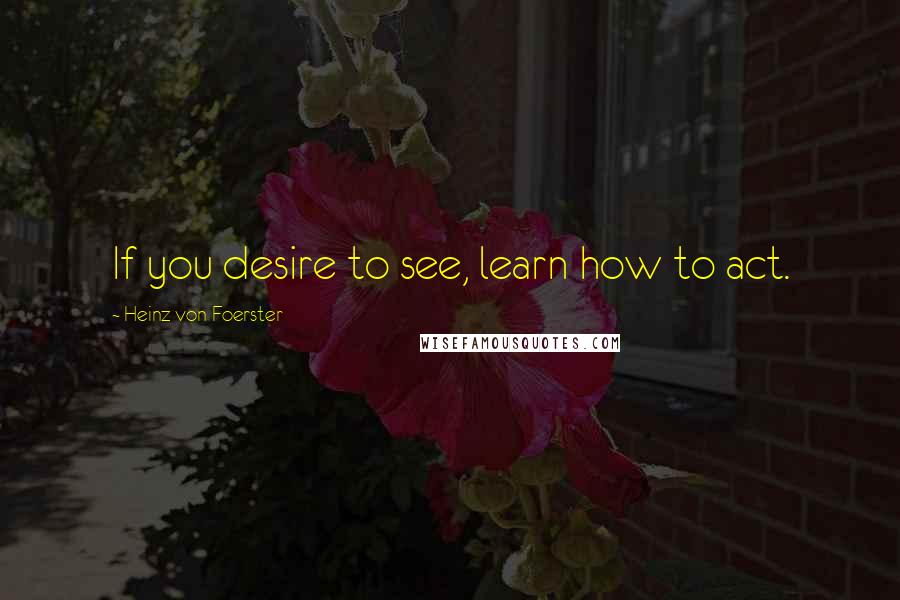 Heinz Von Foerster Quotes: If you desire to see, learn how to act.