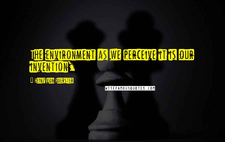 Heinz Von Foerster Quotes: The environment as we perceive it is our invention,