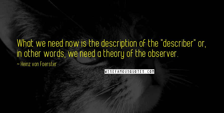 Heinz Von Foerster Quotes: What we need now is the description of the "describer" or, in other words, we need a theory of the observer.