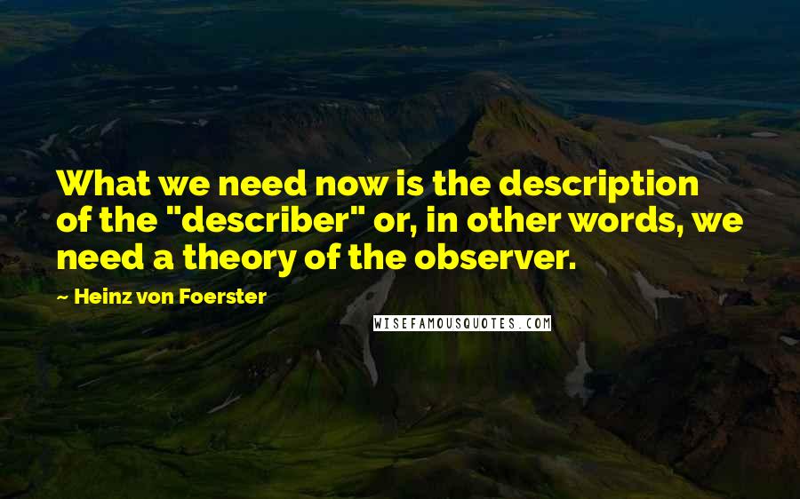 Heinz Von Foerster Quotes: What we need now is the description of the "describer" or, in other words, we need a theory of the observer.