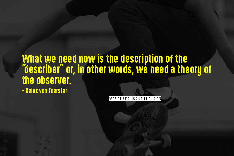 Heinz Von Foerster Quotes: What we need now is the description of the "describer" or, in other words, we need a theory of the observer.