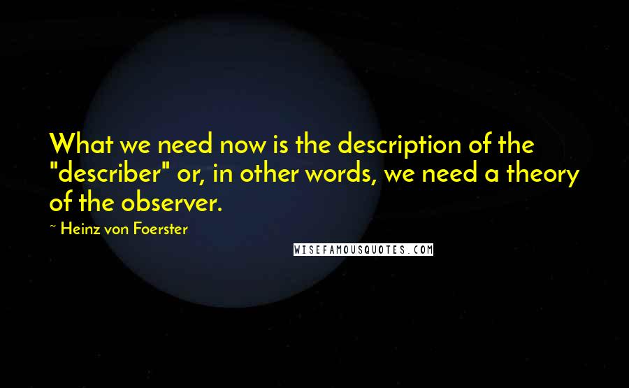 Heinz Von Foerster Quotes: What we need now is the description of the "describer" or, in other words, we need a theory of the observer.