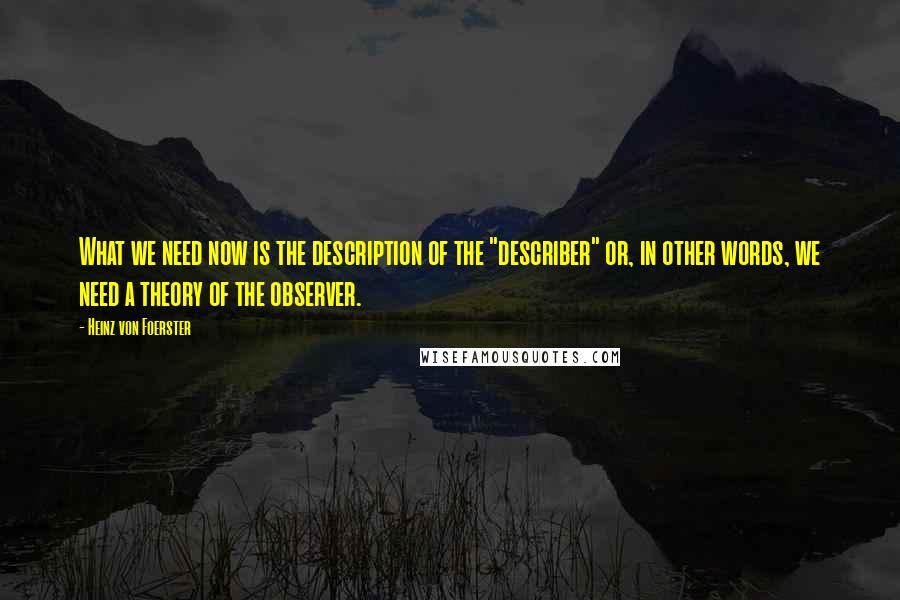 Heinz Von Foerster Quotes: What we need now is the description of the "describer" or, in other words, we need a theory of the observer.