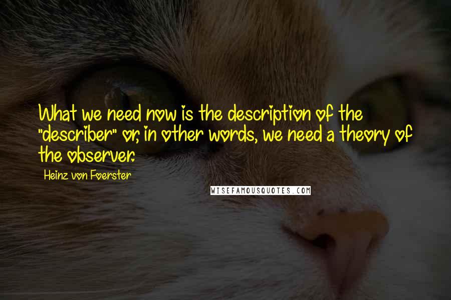 Heinz Von Foerster Quotes: What we need now is the description of the "describer" or, in other words, we need a theory of the observer.