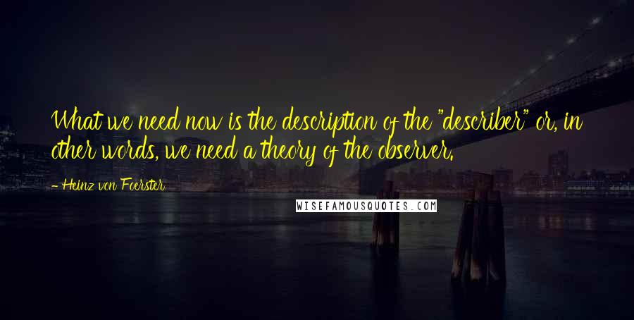 Heinz Von Foerster Quotes: What we need now is the description of the "describer" or, in other words, we need a theory of the observer.