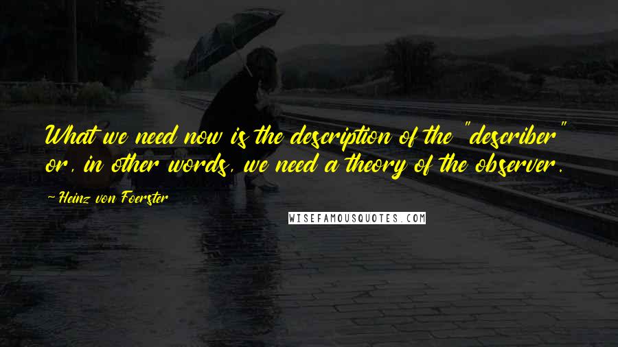 Heinz Von Foerster Quotes: What we need now is the description of the "describer" or, in other words, we need a theory of the observer.