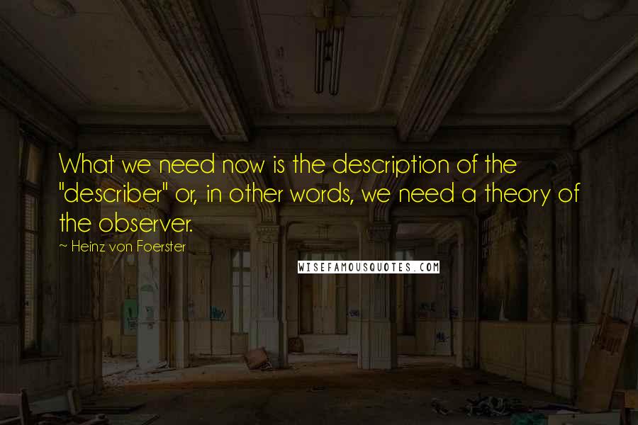 Heinz Von Foerster Quotes: What we need now is the description of the "describer" or, in other words, we need a theory of the observer.