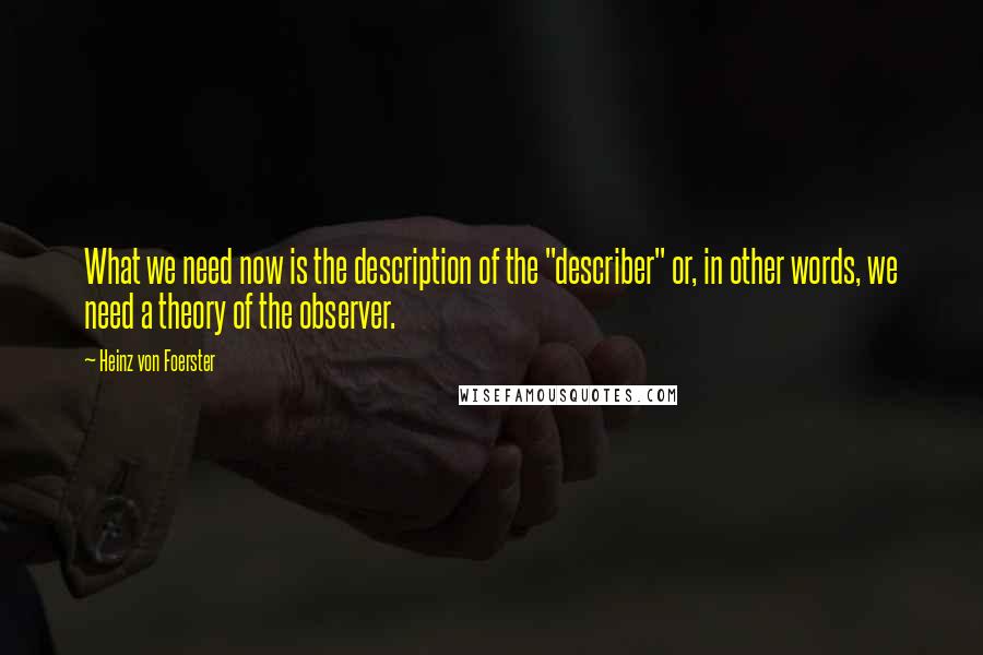 Heinz Von Foerster Quotes: What we need now is the description of the "describer" or, in other words, we need a theory of the observer.