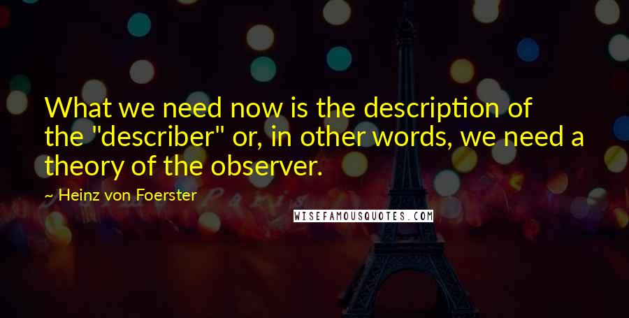 Heinz Von Foerster Quotes: What we need now is the description of the "describer" or, in other words, we need a theory of the observer.