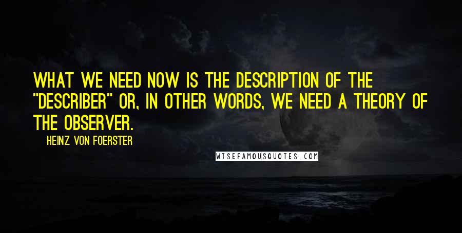 Heinz Von Foerster Quotes: What we need now is the description of the "describer" or, in other words, we need a theory of the observer.