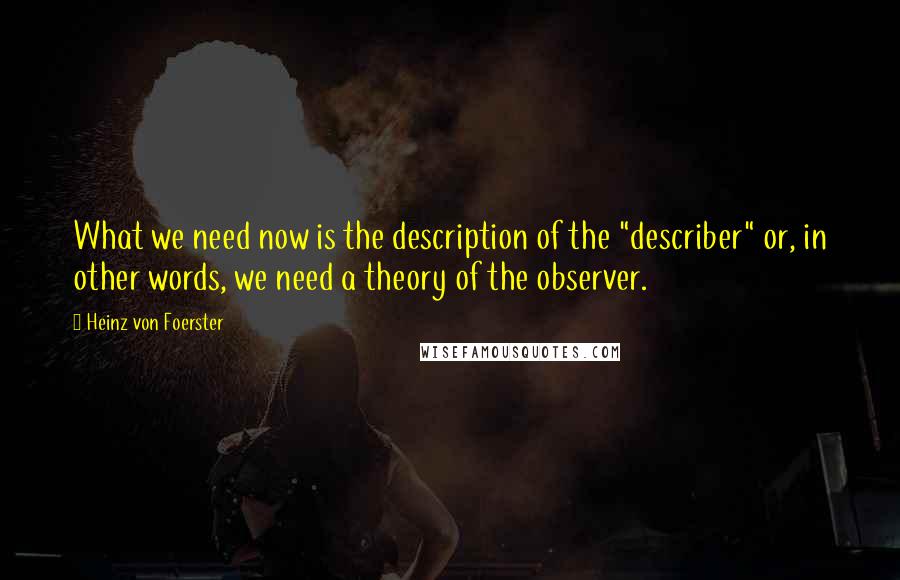 Heinz Von Foerster Quotes: What we need now is the description of the "describer" or, in other words, we need a theory of the observer.