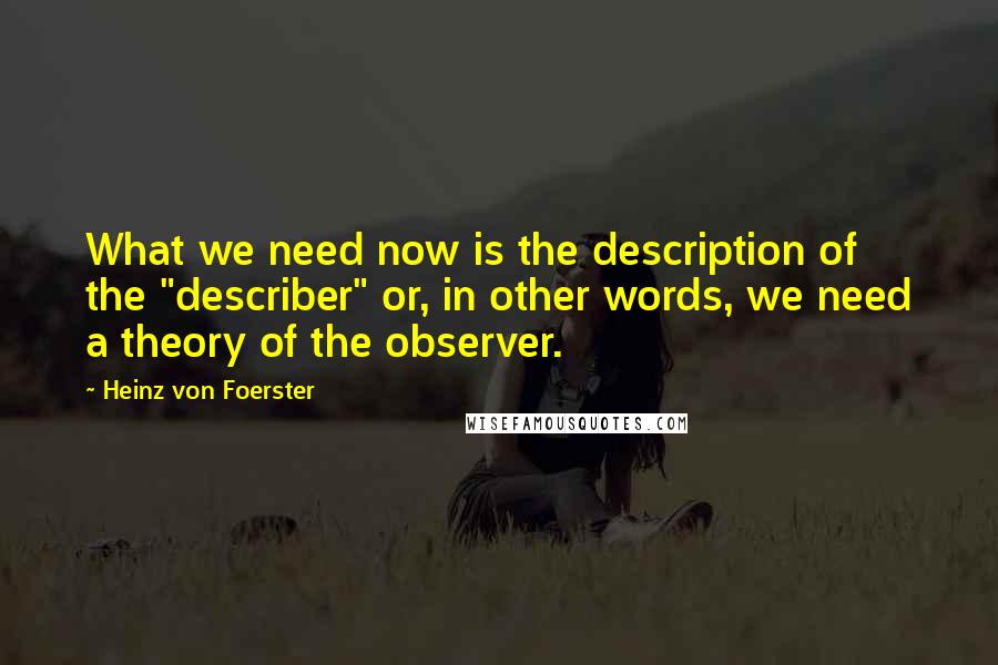 Heinz Von Foerster Quotes: What we need now is the description of the "describer" or, in other words, we need a theory of the observer.