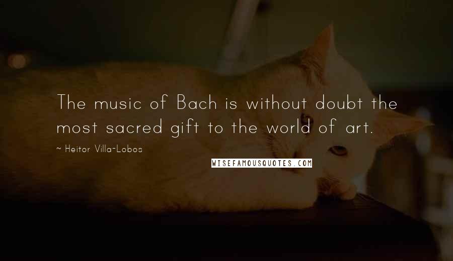 Heitor Villa-Lobos Quotes: The music of Bach is without doubt the most sacred gift to the world of art.