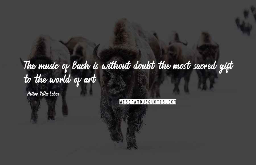 Heitor Villa-Lobos Quotes: The music of Bach is without doubt the most sacred gift to the world of art.