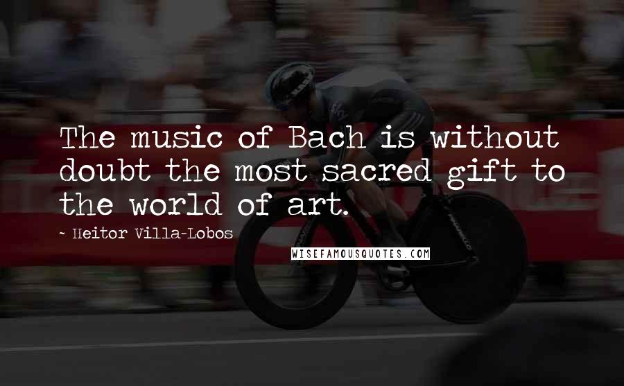 Heitor Villa-Lobos Quotes: The music of Bach is without doubt the most sacred gift to the world of art.