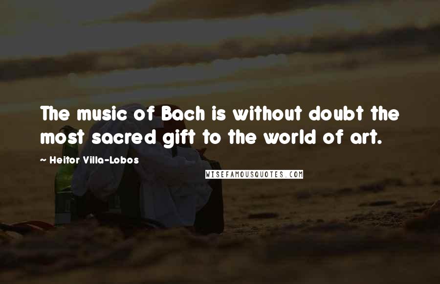 Heitor Villa-Lobos Quotes: The music of Bach is without doubt the most sacred gift to the world of art.