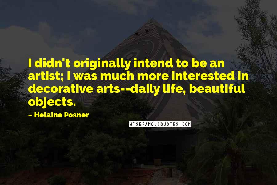 Helaine Posner Quotes: I didn't originally intend to be an artist; I was much more interested in decorative arts--daily life, beautiful objects.