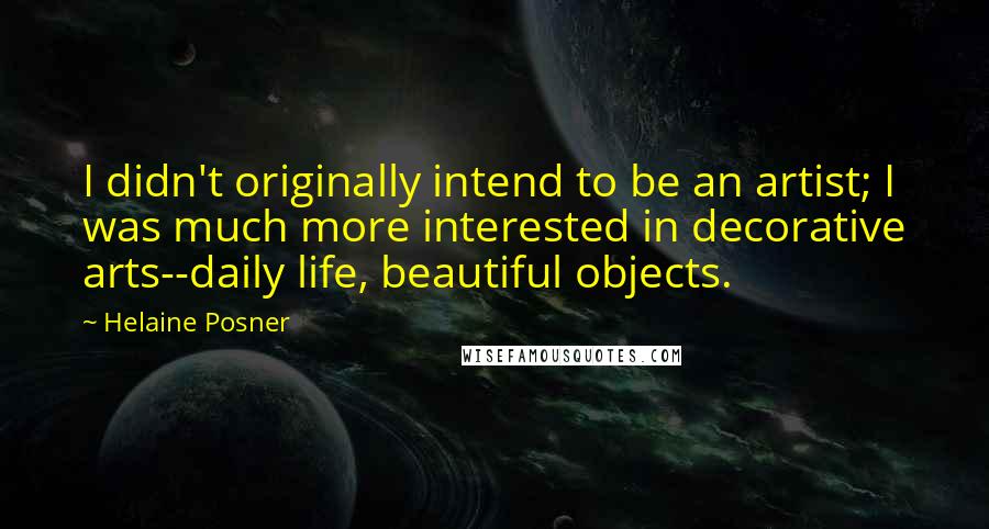 Helaine Posner Quotes: I didn't originally intend to be an artist; I was much more interested in decorative arts--daily life, beautiful objects.